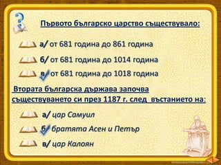 Първото българско царство съществувало:
а/ от 681 година до 861 година
б/ от 681 година до 1014 година
в/ от 681 година до 1018 година
Втората българска държава започва
съществуването си през 1187 г. след въстанието на:

а/ цар Самуил
б/ братята Асен и Петър
в/ цар Калоян

 