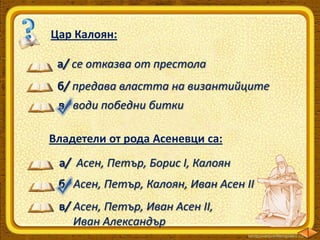 Цар Калоян:
а/ се отказва от престола
б/ предава властта на византийците
в/ води победни битки
Владетели от рода Асеневци са:

а/ Асен, Петър, Борис І, Калоян
б/ Асен, Петър, Калоян, Иван Асен ІІ
в/ Асен, Петър, Иван Асен ІІ,
Иван Александър

 