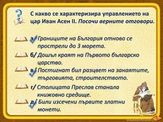 С какво се характеризира управлението на
цар Иван Асен ІІ. Посочи верните отговори.
а/ Границите на България отново се
прострели до 3 морета.
б/ Дошъл краят на Първото българско
царство.
в/ Постигнат бил разцвет на занаятите,
търговията, строителството.
г/ Столицата Преслав станала
книжовно средище.
д/ Били изсечени първите златни
монети.

 