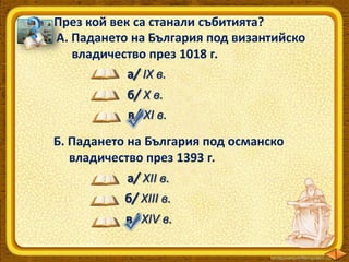 През кой век са станали събитията?
А. Падането на България под византийско
владичество през 1018 г.
а/ IX в.
б/ Х в.
в/ ХI в.
Б. Падането на България под османско
владичество през 1393 г.
а/ ХII в.
б/ XIII в.
в/ ХIV в.

 