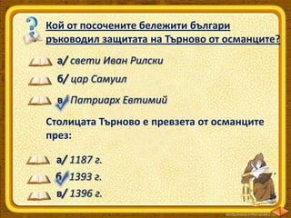 Кой от посочените бележити българи
ръководил защитата на Търново от османците?
а/ свети Иван Рилски
б/ цар Самуил
в/ Патриарх Евтимий
Столицата Търново е превзета от османците
през:
а/ 1187 г.
б/ 1393 г.
в/ 1396 г.

 