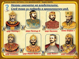 Кликни върху листчето, а за хронологията – върху името.

Назови имената на владетелите.
След това ги подреди в хронологичен ред.

3

5
Цар Петър ІІ

цар Петър І

2

7

8
цар Симеон

цар Иван Асен ІІ

1

цар Калоян

6

княз Борис І

4
цар Асен І

цар Самуил

 