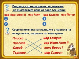Подреди в хронологичен ред имената
на българските царе от рода Асеневци:
цар Иван Асен ІІ цар Асен цар Калоян цар Петър
3
1
4

2

Свържи имената на столиците с имената на
владетелите, царували по това време.

Плиска
Преслав
Охрид
Търново

цар Самуил
цар Иван Асен ІІ
княз Борис І
цар Симеон

 