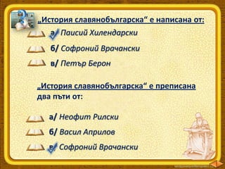 „История славянобългарска“ е написана от:
а/ Паисий Хилендарски
б/ Софроний Врачански
в/ Петър Берон

„История славянобългарска“ е преписана
два пъти от:
а/ Неофит Рилски
б/ Васил Априлов
в/ Софроний Врачански

 