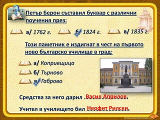 Петър Берон съставил буквар с различни
поучения през:
а/ 1762 г.

б/ 1824 г.

в/ 1835 г.

Този паметник е издигнат в чест на първото
ново българско училище в град:
а/ Копривщица
б/ Търново
в/ Габрово
Васил Априлов.
Средства за него дарил …………………………
Неофит Рилски.
Учител в училището бил ………………………..

 