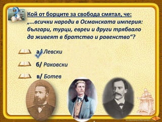 Кой от борците за свобода смятал, че:
„…всички народи в Османската империя:
българи, турци, евреи и други трябвало
да живеят в братство и равенство“?
а/ Левски
б/ Раковски
в/ Ботев

 