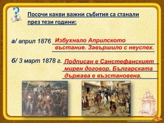 Посочи какви важни събития са станали
през тези години:
Избухнало Априлското
а/ април 1876 ______________________________
въстание. Завършило с неуспех.
______________________________

б/ 3 март 1878 г. ____________________________
Подписан е Санстефанският
____________________________
мирен договор. Българската
____________________________
държава е възстановена.

 