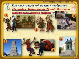 Кликни върху номера на празника.

1

Коя илюстрация кой празник изобразява
/Великден, Трети март, 24 май Василица
Великден
март
май, Василица, Нова година, Курбан
Нова година Курбан Байрам
Байрам/?

5
6

2
4

3

 