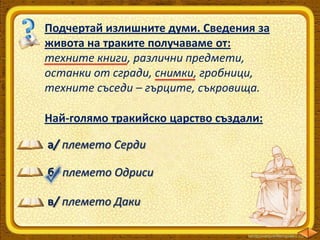 Подчертай излишните думи. Сведения за
живота на траките получаваме от:
техните книги, различни предмети,
останки от сгради, снимки, гробници,
техните съседи – гърците, съкровища.
Най-голямо тракийско царство създали:
а/ племето Серди
б/ племето Одриси
в/ племето Даки

 