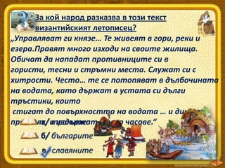 За кой народ разказва в този текст
византийският летописец?
„Управляват ги князе… Те живеят в гори, реки и
езера.Правят много изходи на своите жилища.
Обичат да нападат противниците си в
гористи, тесни и стръмни места. Служат си с
хитрости. Често… те се потопяват в дълбочината
на водата, като държат в устата си дълги
тръстики, които
стигат до повърхността на водата … и дишат
а/ траките
през тях, и издържат много часове.“
б/ българите
в/ славяните

 