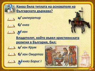 Каква била титлата на основателя на
българската държава?
а/ император
б/ княз
в/ хан
Владетелят, който въвел християнската
религия в България, бил:
а/ хан Крум

б/ хан Омуртаг
в/ княз Борис І

 
