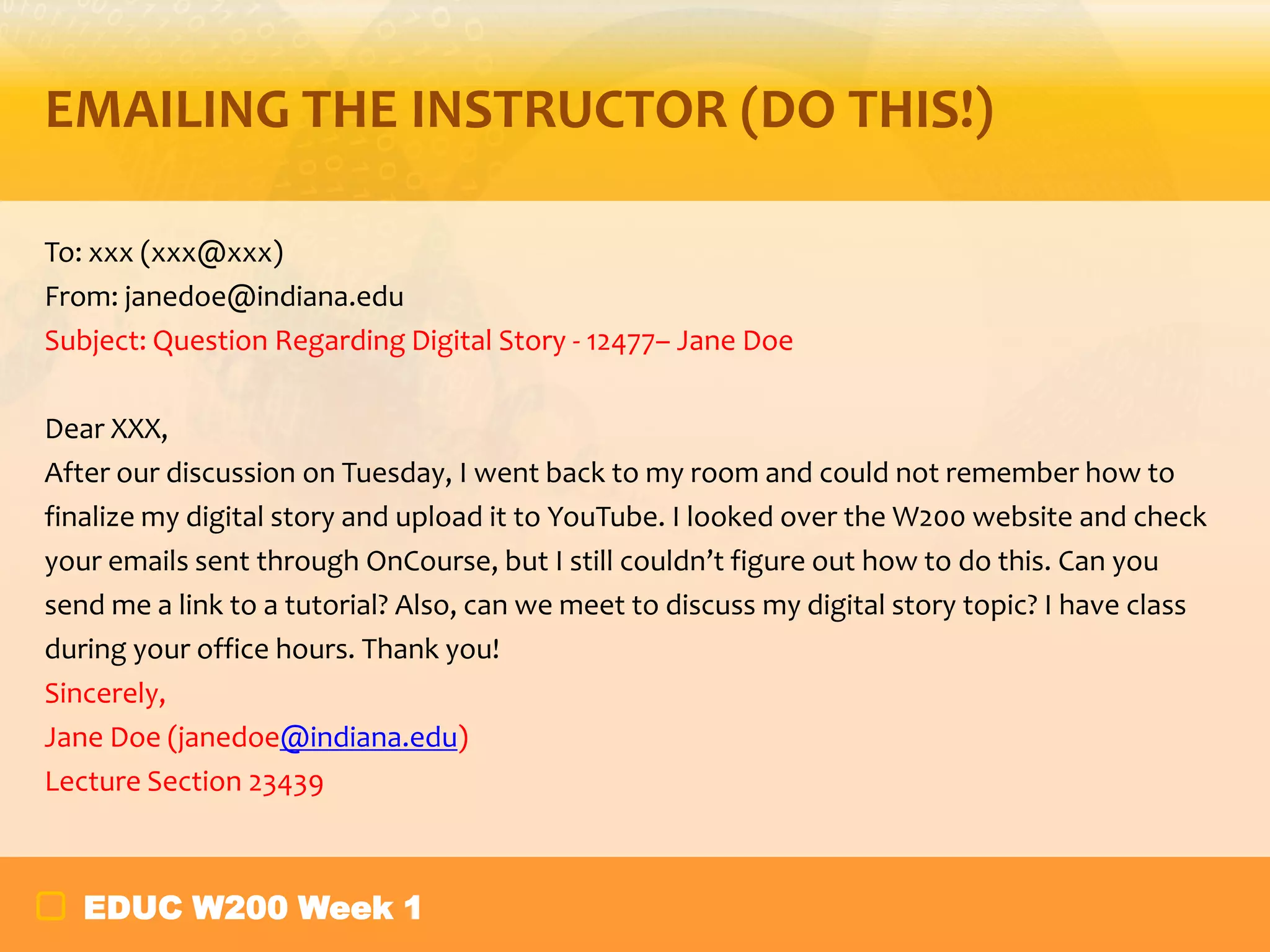EMAILING THE INSTRUCTOR (DO THIS!)
To: xxx (xxx@xxx)
From: janedoe@indiana.edu
Subject: Question Regarding Digital Story - 12477– Jane Doe
Dear XXX,
After our discussion on Tuesday, I went back to my room and could not remember how to
finalize my digital story and upload it to YouTube. I looked over the W200 website and check
your emails sent through OnCourse, but I still couldn’t figure out how to do this. Can you
send me a link to a tutorial? Also, can we meet to discuss my digital story topic? I have class
during your office hours. Thank you!
Sincerely,
Jane Doe (janedoe@indiana.edu)
Lecture Section 23439

EDUC W200 Week 1

 