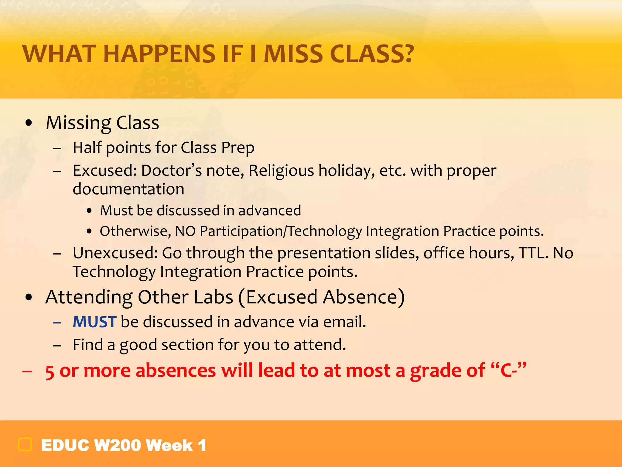 WHAT HAPPENS IF I MISS CLASS?
• Missing Class
– Half points for Class Prep
– Excused: Doctor’s note, Religious holiday, etc. with proper
documentation
• Must be discussed in advanced
• Otherwise, NO Participation/Technology Integration Practice points.

– Unexcused: Go through the presentation slides, office hours, TTL. No
Technology Integration Practice points.

• Attending Other Labs (Excused Absence)
– MUST be discussed in advance via email.
– Find a good section for you to attend.

– 5 or more absences will lead to at most a grade of “C-”
EDUC W200 Week 1

 