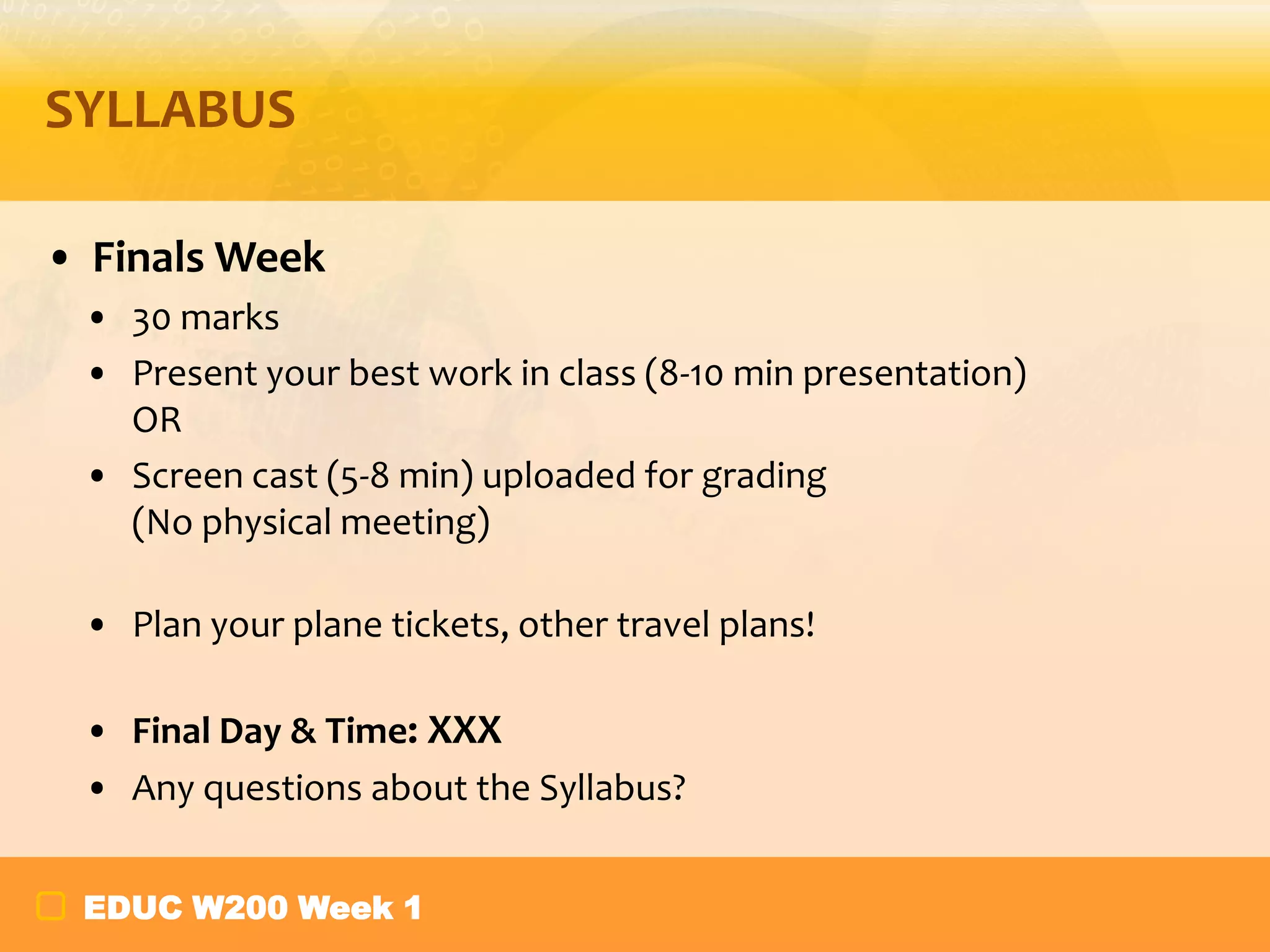 SYLLABUS
• Finals Week
• 30 marks
• Present your best work in class (8-10 min presentation)
OR
• Screen cast (5-8 min) uploaded for grading
(No physical meeting)
• Plan your plane tickets, other travel plans!
• Final Day & Time: XXX
• Any questions about the Syllabus?
EDUC W200 Week 1

 