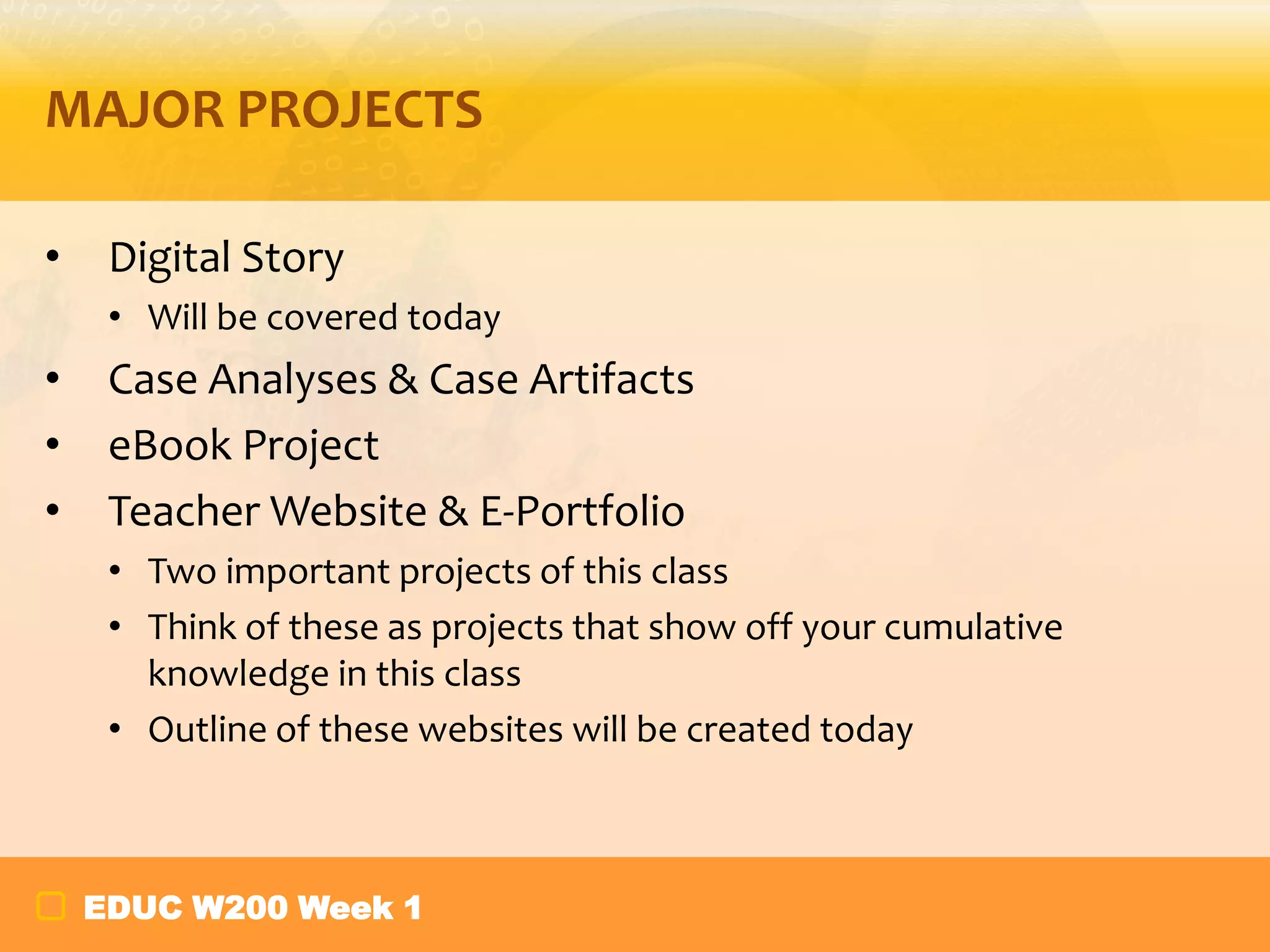 MAJOR PROJECTS
•

Digital Story
• Will be covered today

•
•
•

Case Analyses & Case Artifacts
eBook Project
Teacher Website & E-Portfolio
• Two important projects of this class
• Think of these as projects that show off your cumulative
knowledge in this class
• Outline of these websites will be created today

EDUC W200 Week 1

 