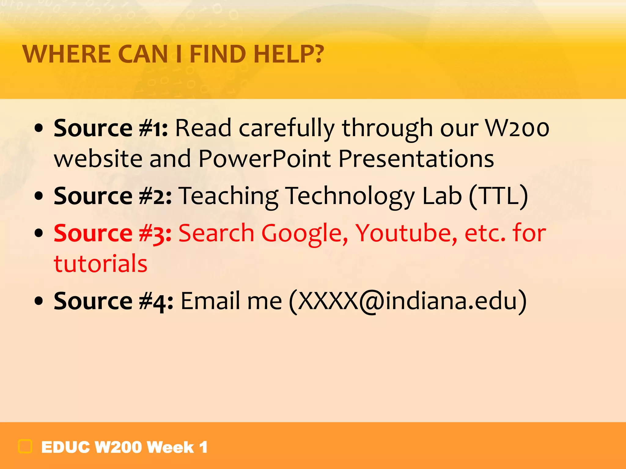 WHERE CAN I FIND HELP?
• Source #1: Read carefully through our W200
website and PowerPoint Presentations
• Source #2: Teaching Technology Lab (TTL)
• Source #3: Search Google, Youtube, etc. for
tutorials
• Source #4: Email me (XXXX@indiana.edu)

EDUC W200 Week 1

 