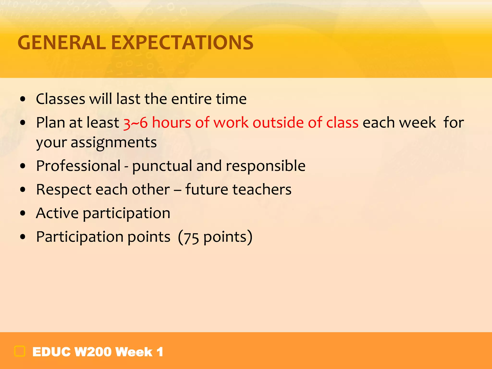 GENERAL EXPECTATIONS
• Classes will last the entire time
• Plan at least 3~6 hours of work outside of class each week for
your assignments
• Professional - punctual and responsible
• Respect each other – future teachers
• Active participation
• Participation points (75 points)

EDUC W200 Week 1

 