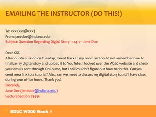 EMAILING THE INSTRUCTOR (DO THIS!)
To: xxx (xxx@xxx)
From: janedoe@indiana.edu
Subject: Question Regarding Digital Story - 12477– Jane Doe
Dear XXX,
After our discussion on Tuesday, I went back to my room and could not remember how to
finalize my digital story and upload it to YouTube. I looked over the W200 website and check
your emails sent through OnCourse, but I still couldn’t figure out how to do this. Can you
send me a link to a tutorial? Also, can we meet to discuss my digital story topic? I have class
during your office hours. Thank you!
Sincerely,
Jane Doe (janedoe@indiana.edu)
Lecture Section 23439

EDUC W200 Week 1

 
