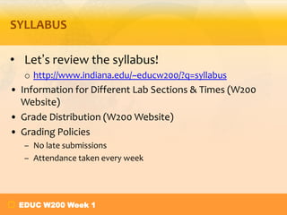 SYLLABUS
• Let’s review the syllabus!
o http://www.indiana.edu/~educw200/?q=syllabus

• Information for Different Lab Sections & Times (W200
Website)
• Grade Distribution (W200 Website)
• Grading Policies
– No late submissions
– Attendance taken every week

EDUC W200 Week 1

 