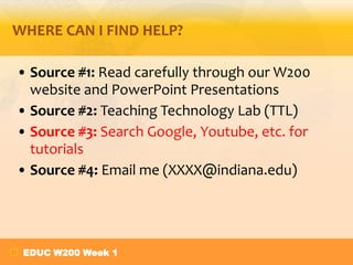 WHERE CAN I FIND HELP?
• Source #1: Read carefully through our W200
website and PowerPoint Presentations
• Source #2: Teaching Technology Lab (TTL)
• Source #3: Search Google, Youtube, etc. for
tutorials
• Source #4: Email me (XXXX@indiana.edu)

EDUC W200 Week 1

 