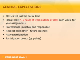 GENERAL EXPECTATIONS
• Classes will last the entire time
• Plan at least 3~6 hours of work outside of class each week for
your assignments
• Professional - punctual and responsible
• Respect each other – future teachers
• Active participation
• Participation points (75 points)

EDUC W200 Week 1

 