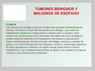 TUMORES BENIGNOS Y
MALIGNOS DE ESÓFAGO
CLÍNICA
Los tumores de esófago producen inicialmente escasas manifestaciones
clínicas. El síntoma inicial más frecuente es la disfagia, que suele ser
rápidamente progresiva y lógica,tanto a sólidos como a líquidos. Este
síntoma es consecuencia de la reducción del calibre de la luz esofágica y
puede ocasionar episodios de impactación alimentaria y regurgitación.
Otras manifestaciones clínicas incluyen odinofagia, anorexia y pérdida de
peso y, con menor frecuencia, tos, náuseas, vómitos y hemorragia digestiva.
El dolor retrosternal y referido a la región dorsal suele indicar invasión
mediastínica. Las complicaciones tardías se deben a la invasión de órganos
vecinos o a la presencia de metástasis.

 