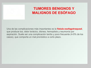 TUMORES BENIGNOS Y
MALIGNOS DE ESÓFAGO

Una de las complicaciones más importantes es la fístula esofagotraqueal,
que produce tos, dolor torácico, disnea, hemoptisis y neumonía por
aspiración. Suele ser una complicación tardía y poco frecuente (4-5% de los
casos), que comporta un mal pronóstico a corto plazo.

 