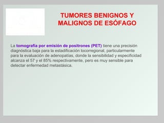TUMORES BENIGNOS Y
MALIGNOS DE ESÓFAGO

La tomografía por emisión de positrones (PET) tiene una precisión
diagnóstica baja para la estadificación locorregional, particularmente
para la evaluación de adenopatías, donde la sensibilidad y especificidad
alcanza el 57 y el 85% respectivamente, pero es muy sensible para
detectar enfermedad metastásica.

 