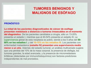 TUMORES BENIGNOS Y
MALIGNOS DE ESÓFAGO
PRONÓSTICO
La mitad de los pacientes diagnosticados de cáncer de esófago
presentan metástasis a distancia o tumores irresecables en el momento
del diagnóstico. De los pacientes candidatos a cirugía, sólo un 13-20%
presenta un estadio I, mientras que el 40-54% presenta un estadio III. La
supervivencia global de esta neoplasia es pobre, siendo a los 5 años del 5080% en los estadios I, y del 10-15% en los estadios III. Los pacientes con
enfermedad metastásica (estadio IV) presentan una supervivencia media
menor a un año. Además del estadio tumoral, un análisis multivariado sugiere
que una pérdida del 10% de la masa corporal, la presencia de disfagia, los
tumores grandes, la edad avanzada, y la presencia de micrometástasis
linfáticas (detectadas por immunohistoquímica) son factores predictores
independientes de mal pronóstico.

 