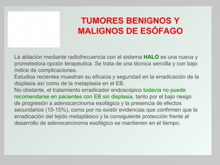 TUMORES BENIGNOS Y
MALIGNOS DE ESÓFAGO
La ablación mediante radiofrecuencia con el sistema HALO es una nueva y
prometedora opción terapéutica. Se trata de una técnica sencilla y con bajo
índice de complicaciones.
Estudios recientes muestran su eficacia y seguridad en la erradicación de la
displasia así como de la metaplasia en el EB.
No obstante, el tratamiento erradicador endoscópico todavía no puede
recomendarse en pacientes con EB sin displasia, tanto por el bajo riesgo
de progresión a adenocarcinoma esofágico y la presencia de efectos
secundarios (10-15%), como por no existir evidencias que confirmen que la
erradicación del tejido metaplásico y la consiguiente protección frente al
desarrollo de adenocarcinoma esofágico se mantienen en el tiempo.

 