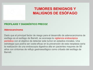 TUMORES BENIGNOS Y
MALIGNOS DE ESÓFAGO
PROFILAXIS Y DIAGNÓSTICO PRECOZ
Adenocarcinoma
Dado que el principal factor de riesgo para el desarrollo de adenocarcinoma de
esófago es el esófago de Barrett, se aconseja la vigilancia endoscópica
periódica con el objetivo de detectar este tumor en estadios iniciales. Una
estrategia que podría ser coste-eficaz en la prevención de esta neoplasia sería
la realización de una endoscopia digestiva alta en pacientes mayores de 50
años con síntomas de reflujo gastroesofágico como cribado del esófago de
Barrett.

 