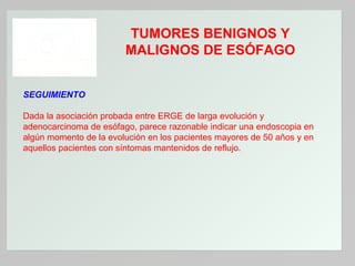 TUMORES BENIGNOS Y
MALIGNOS DE ESÓFAGO
SEGUIMIENTO
Dada la asociación probada entre ERGE de larga evolución y
adenocarcinoma de esófago, parece razonable indicar una endoscopia en
algún momento de la evolución en los pacientes mayores de 50 años y en
aquellos pacientes con síntomas mantenidos de reflujo.

 