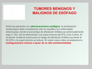 TUMORES BENIGNOS Y
MALIGNOS DE ESÓFAGO

Entre los pacientes con adenocarcinoma esofágico, la erradicación
endoscópica debe considerarse sólo en aquellos con enfermedad
intramucosa, donde el porcentaje de afectación linfática es extremadamente
bajo (< 3%). Se ha demostrado una supervivencia del 87% a los 5 años. Si
el cáncer invade la submucosa el riesgo de afectación linfática aumenta al
20-25% y la supervivencia se reduce. En estos casos debe considerarse la
esofaguectomía incluso a pesar de su alta morbimortalidad.

 