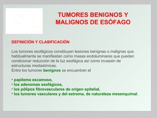 TUMORES BENIGNOS Y
MALIGNOS DE ESÓFAGO
DEFINICIÓN Y CLASIFICACIÓN
Los tumores esofágicos constituyen lesiones benignas o malignas que
habitualmente se manifiestan como masas endoluminares que pueden
condicionar reducción de la luz esofágica así como invasión de
estructuras mediastínicas.
Entre los tumores benignos se encuentran el
• papiloma escamoso,
• los adenomas esofágicos,
• los pólipos fibrovasculares de origen epitelial,
• los tumores vasculares y del estroma, de naturaleza mesenquimal.

 