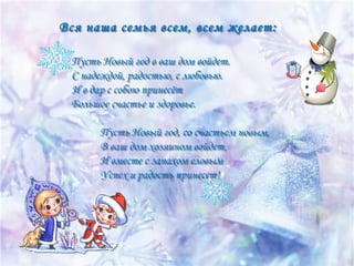 Вся наша семья всем, всем желает:
Пусть Новый год в ваш дом войдет.
С надеждой, радостью, с любовью.
И в дар с собою принесёт
Большое счастье и здоровье.

  

Пусть Новый год, со счастьем новым,
В ваш дом хозяином войдет,
И вместе с запахом еловым
Успех и радость принесет!

 