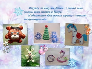 Игрушки на елку мы делаем с мамой сами
(вяжем, шьем, плетем из бисера).
И обязательно одна елочная игрушка с символом
наступающего года.

 