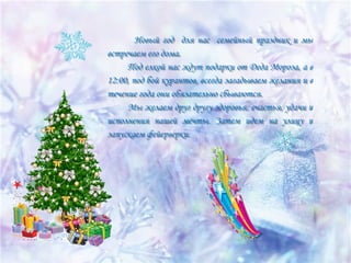 Новый год для нас семейный праздник и мы
Новый год для нас семейный праздник и мы
встречаем его дома.
встречаем его дома.
Под елкой нас ждут подарки от Деда Мороза, а в
Под елкой нас ждут подарки от Деда Мороза, а в
12:00, под бой курантов, всегда загадываем желания и в
12:00, под бой курантов, всегда загадываем желания и в
течение года они обязательно сбываются.
течение года они обязательно сбываются.
Мы желаем друг другу здоровья, счастья, удачи и
Мы желаем друг другу здоровья, счастья, удачи и
исполнения нашей мечты. Затем идем на улицу и
исполнения нашей мечты. Затем идем на улицу и
запускаем фейерверки.
запускаем фейерверки.

 