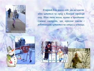 В первый день нового года мы все вместе
В первый день нового года мы все вместе
идем кататься на горку к большой городской
идем кататься на горку к большой городской
елке. Там очень весело, шумно и празднично.
елке. Там очень весело, шумно и празднично.
Смешно смотреть, как взрослые вместе с
Смешно смотреть, как взрослые вместе с
ребятишками катаются на санках и ледянках.
ребятишками катаются на санках и ледянках.

 