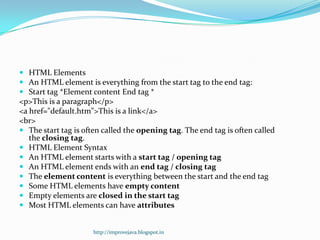  HTML Elements
 An HTML element is everything from the start tag to the end tag:
 Start tag *Element content End tag *
<p>This is a paragraph</p>
<a href="default.htm">This is a link</a>
<br>
 The start tag is often called the opening tag. The end tag is often called
the closing tag.
 HTML Element Syntax
 An HTML element starts with a start tag / opening tag
 An HTML element ends with an end tag / closing tag
 The element content is everything between the start and the end tag
 Some HTML elements have empty content
 Empty elements are closed in the start tag
 Most HTML elements can have attributes

http://improvejava.blogspot.in

 