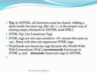  Tip: In XHTML, all elements must be closed. Adding a

slash inside the start tag, like <br />, is the proper way of
closing empty elements in XHTML (and XML).
 HTML Tip: Use Lowercase Tags
 HTML tags are not case sensitive: <P> means the same as
<p>. Many web sites use uppercase HTML tags.
 W3Schools use lowercase tags because the World Wide
Web Consortium (W3C) recommends lowercase in
HTML 4, and demands lowercase tags in XHTML.


http://improvejava.blogspot.in

 