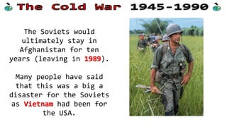The Soviets would
ultimately stay in
Afghanistan for ten
years (leaving in 1989).
Many people have said
that this was a big a
disaster for the Soviets
as Vietnam had been for
the USA.

 