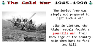 The Soviet Army was
simply not prepared to
fight such a war.
Like in Vietnam, the
Afghan rebels fought a
guerrilla war. Their
knowledge of the country
made them hard to find
and kill.

 