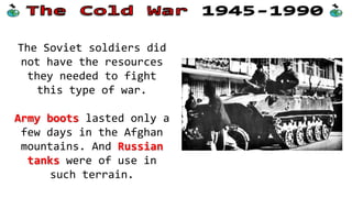 The Soviet soldiers did
not have the resources
they needed to fight
this type of war.
Army boots lasted only a
few days in the Afghan
mountains. And Russian
tanks were of use in
such terrain.

 