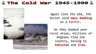 Again like the USA, the
Soviet used mass bombing
as a tactic.
As they bombed poor
rural areas, millions of
Afghans fled the
country, moving to
Pakistan and Iran.

 