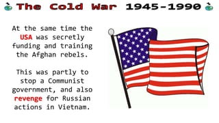 At the same time the
USA was secretly
funding and training
the Afghan rebels.

This was partly to
stop a Communist
government, and also
revenge for Russian
actions in Vietnam.

 