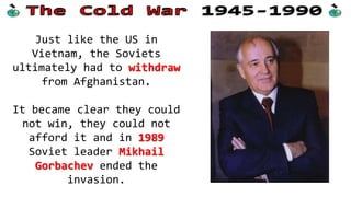 Just like the US in
Vietnam, the Soviets
ultimately had to withdraw
from Afghanistan.
It became clear they could
not win, they could not
afford it and in 1989
Soviet leader Mikhail
Gorbachev ended the
invasion.

 