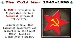 In 1978 a revolution in
Afghanistan led to a
Communist government
taking over.
Unsurprisingly, this
Communist government was
supported by the Soviet
Union, found on
Afghanistan’s border.

 