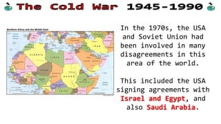 In the 1970s, the USA
and Soviet Union had
been involved in many
disagreements in this
area of the world.
This included the USA
signing agreements with
Israel and Egypt, and
also Saudi Arabia.

 