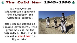 Not everyone in
Afghanistan supported
the revolution and
Communist control.
Many people wanted an
Islamic government. This
group was called the
Mujahedeen. This divide
caused a civil war in
Afghanistan.

 
