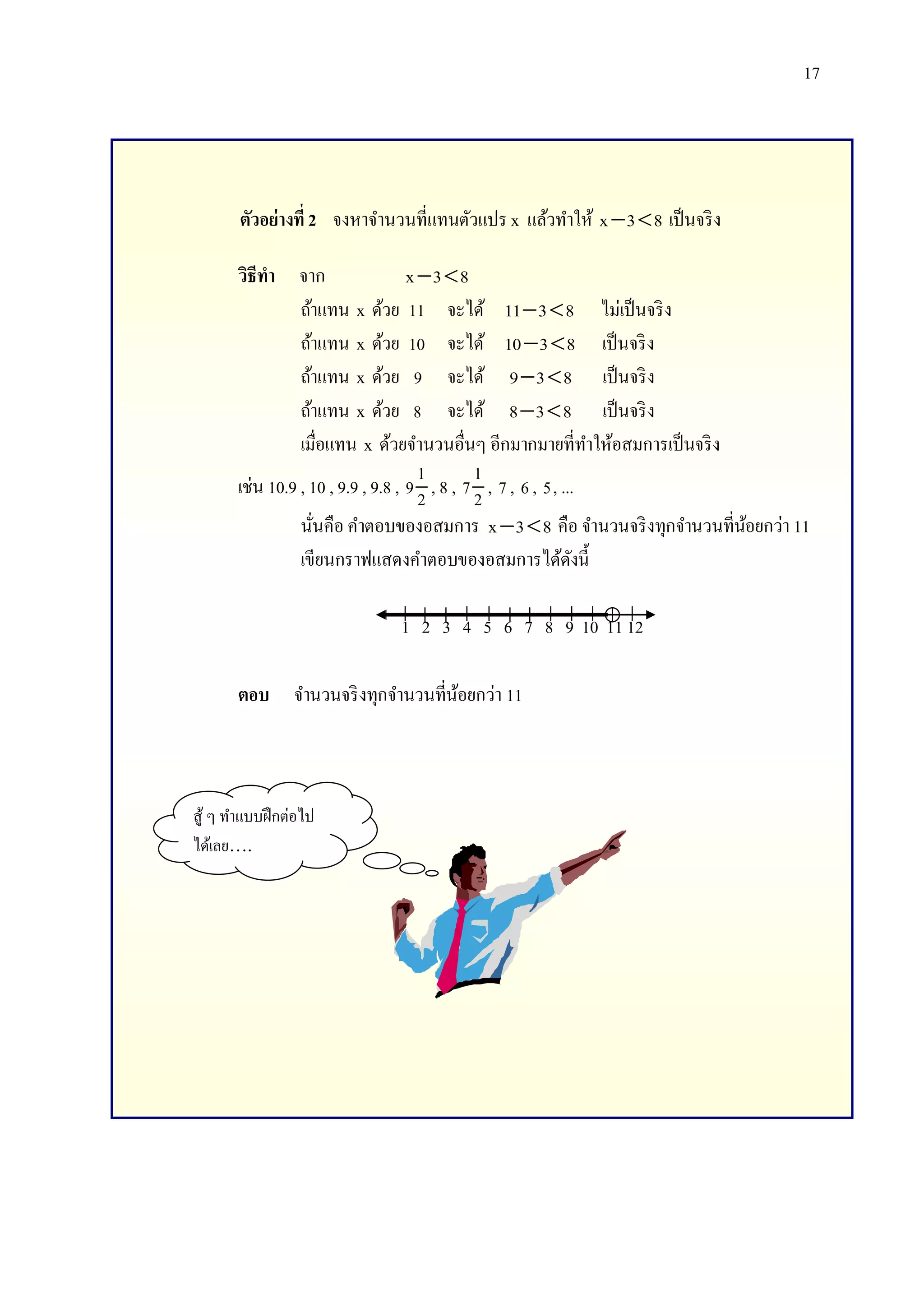 17

ตัวอย่างที่ 2 จงหาจานวนที่แทนตัวแปร x แล้วทาให้ x  3  8 เป็ นจริ ง
วิธีทา จาก
x 3  8
ถ้าแทน x ด้วย 11 จะได้ 11  3  8 ไม่เป็ นจริ ง
ถ้าแทน x ด้วย 10 จะได้ 10  3  8 เป็ นจริ ง
ถ้าแทน x ด้วย 9 จะได้ 9  3  8 เป็ นจริ ง
ถ้าแทน x ด้วย 8 จะได้ 8  3  8 เป็ นจริ ง
เมื่อแทน x ด้วยจานวนอื่นๆ อีกมากมายที่ทาให้อสมการเป็ นจริ ง
1
1
เช่น 10.9 , 10 , 9.9 , 9.8 , 9 2 , 8 , 7 2 , 7 , 6 , 5 , ...
นันคือ คาตอบของอสมการ x  3  8 คือ จานวนจริ งทุกจานวนที่นอยกว่า 11
้
่
เขียนกราฟแสดงคาตอบของอสมการได้ดงนี้
ั
1 2 3 4 5 6 7 8 9 10 11 12
ตอบ จานวนจริ งทุกจานวนที่นอยกว่า 11
้

สู ้ ๆ ทาแบบฝึ กต่อไป
ได้เลย….

 